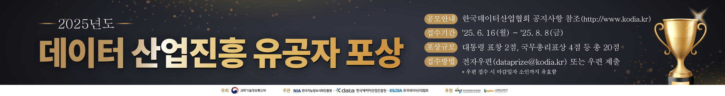 2025년도 데이터 산업진흥 유공자 포상 / 공모안내 : 한국데이터산업협회 공지사항 참조 (https://www.kodia.kr) / 접수기간 : 25.6.16(월)~25.8.8(금) / 포상규모 : 대통령 표창 2점, 국무총리표창 4점 등 총 20점 / 접수방법 : 전자우편(dataprize@kodia.kr) 또는 우편 제출 *우편 접수 시 마감일자 소인까지 유효