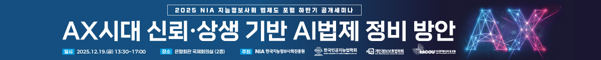 2025 NIA 지능정보사회 법제도 포럼 하반기 공개세미나 AX시대 신뢰·상생 기반 AI 법제 정비 방안, 일시 : 2025.12.19.(금) 13:30~17:00, 장소 : 은행회관 국제회의실(2층), 주최 : NIA한국지능정보사회진흥원, 한국인공지능법학회, 개인정보보호법학회, 전파통신과 법 포럼