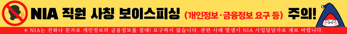 NIA 직원 사칭 보이스피싱(개인정보, 금융정보 요구 등) 주의! ※NIA는 전화나 문자로 개인정보와 금융정보를 절대! 요구하지 않습니다. 관련 사례 발생시 NIA 사업담당자로 제보 바랍니다.